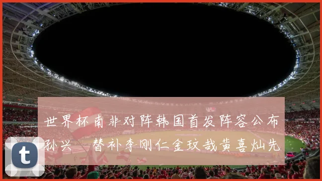 世界杯南非对阵韩国首发阵容公布孙兴慜替补李刚仁金玟哉黄喜灿先发