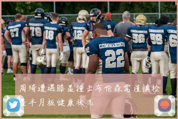 周琦遭遇膝盖撞击布伦森需谨慎检查半月板健康状况