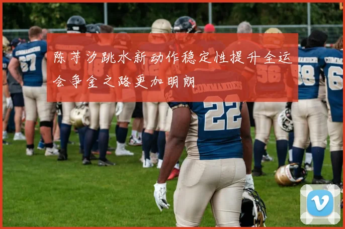 陈芋汐跳水新动作稳定性提升全运会争金之路更加明朗