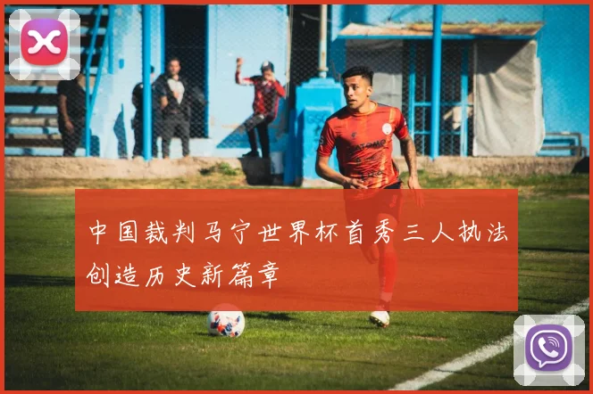 中国裁判马宁世界杯首秀三人执法创造历史新篇章