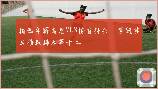 梅西年薪高居MLS榜首孙兴慜紧随其后穆勒排名第十二