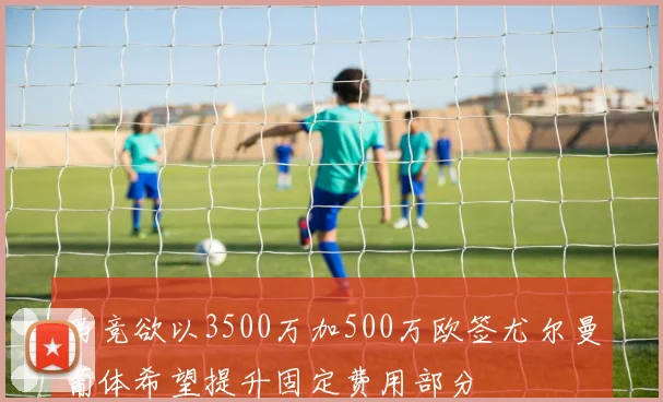 马竞欲以3500万加500万欧签尤尔曼葡体希望提升固定费用部分
