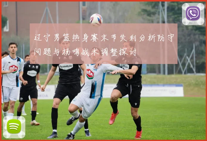 辽宁男篮热身赛末节失利分析防守问题与杨鸣战术调整探讨