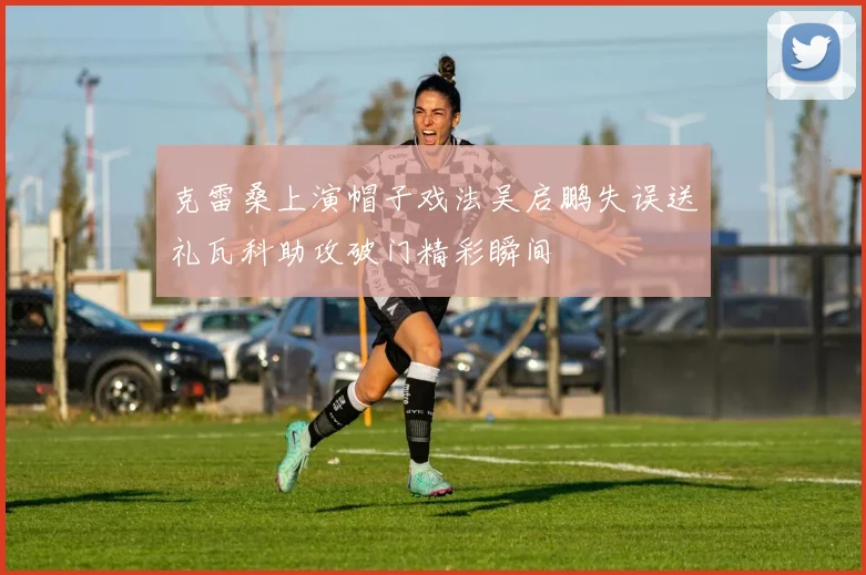 克雷桑上演帽子戏法吴启鹏失误送礼瓦科助攻破门精彩瞬间