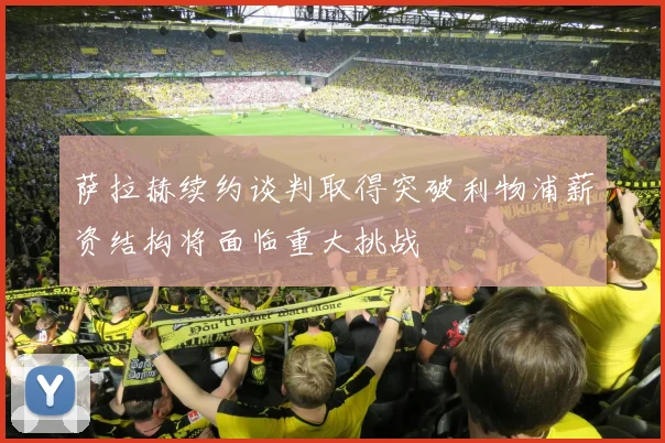 萨拉赫续约谈判取得突破利物浦薪资结构将面临重大挑战