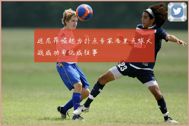 迈尼昂崛起为扑点专家洛里点球大战成功率低成往事
