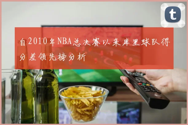 自2010年NBA总决赛以来库里球队得分差领先榜分析