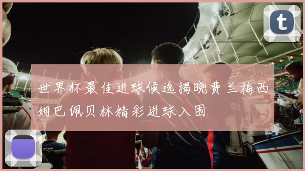 世界杯最佳进球候选揭晓费兰梅西姆巴佩贝林精彩进球入围