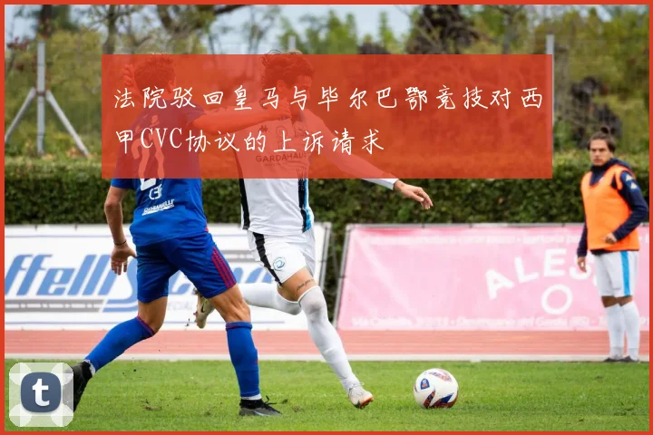 法院驳回皇马与毕尔巴鄂竞技对西甲CVC协议的上诉请求
