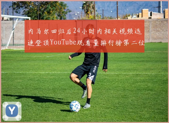 内马尔回归后24小时内相关视频迅速登顶YouTube观看量排行榜第二位