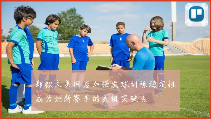 郑钦文美网后加强发球训练稳定性成为她新赛季的关键突破点