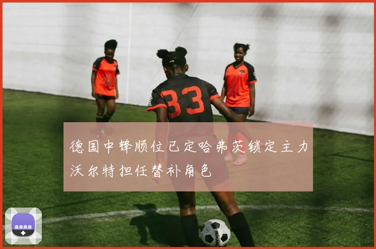 德国中锋顺位已定哈弗茨锁定主力沃尔特担任替补角色