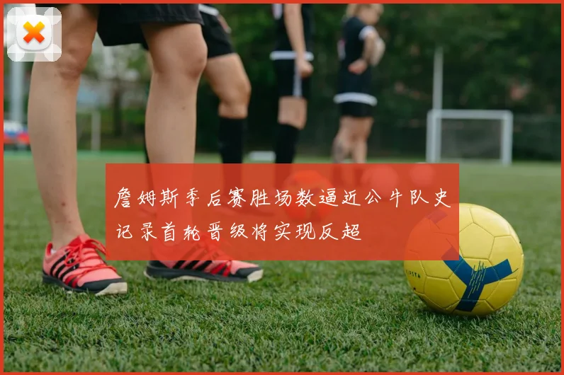 詹姆斯季后赛胜场数逼近公牛队史记录首轮晋级将实现反超