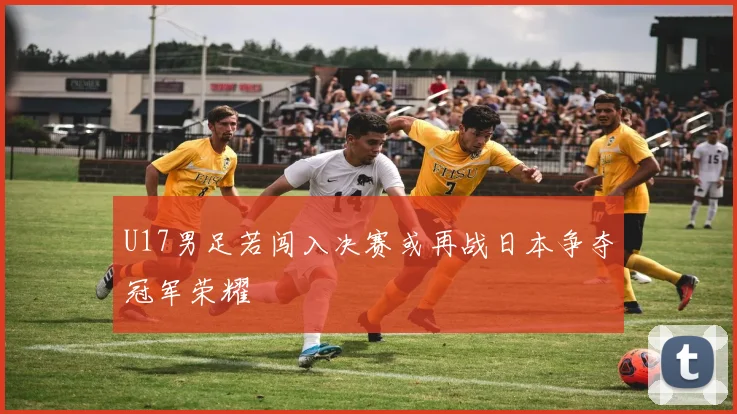 U17男足若闯入决赛或再战日本争夺冠军荣耀