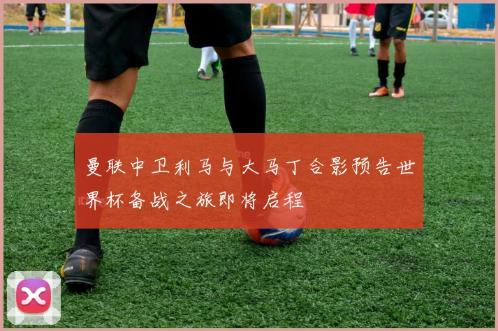 曼联中卫利马与大马丁合影预告世界杯备战之旅即将启程