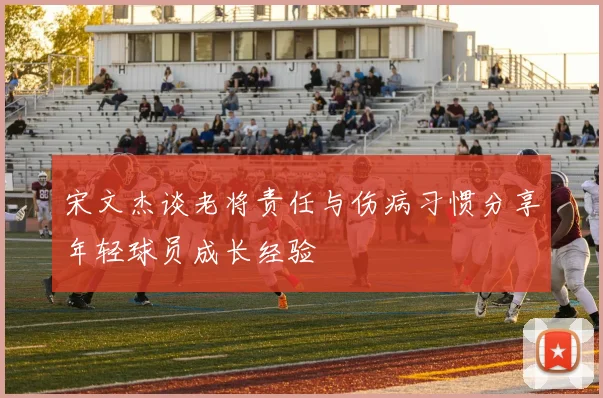 宋文杰谈老将责任与伤病习惯分享年轻球员成长经验