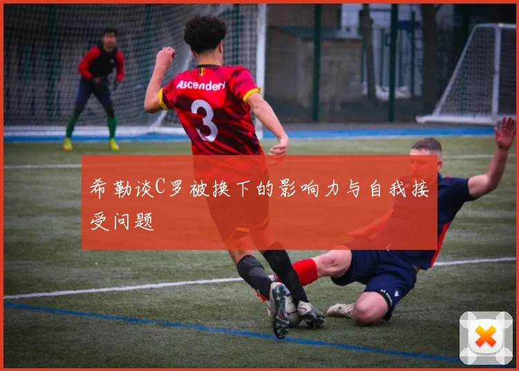 希勒谈C罗被换下的影响力与自我接受问题