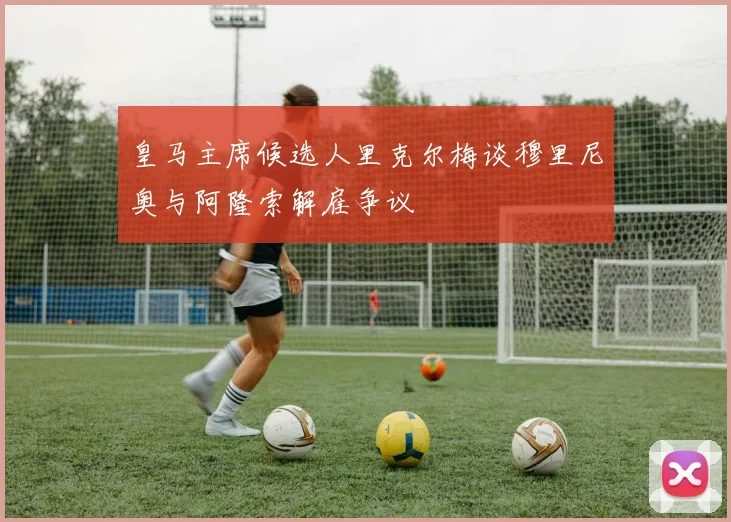 皇马主席候选人里克尔梅谈穆里尼奥与阿隆索解雇争议