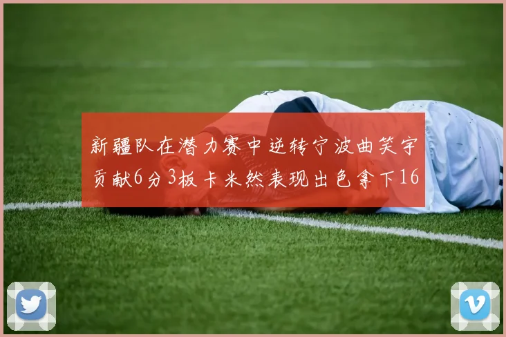 新疆队在潜力赛中逆转宁波曲笑宇贡献6分3板卡米然表现出色拿下16分