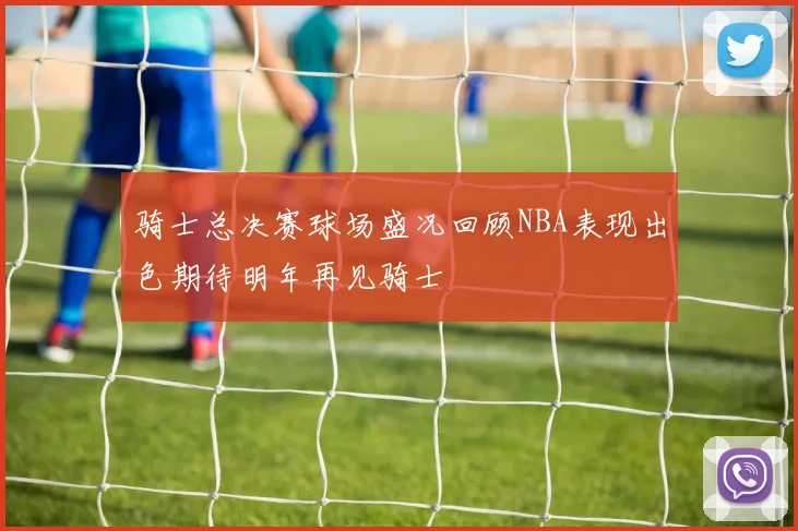 骑士总决赛球场盛况回顾NBA表现出色期待明年再见骑士