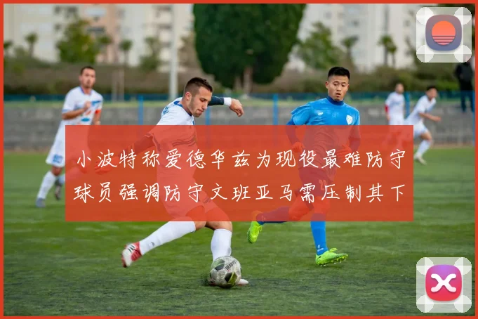 小波特称爱德华兹为现役最难防守球员强调防守文班亚马需压制其下盘力量