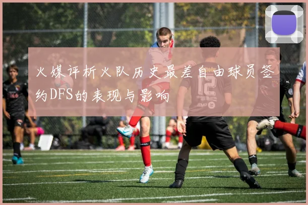 火媒评析火队历史最差自由球员签约DFS的表现与影响