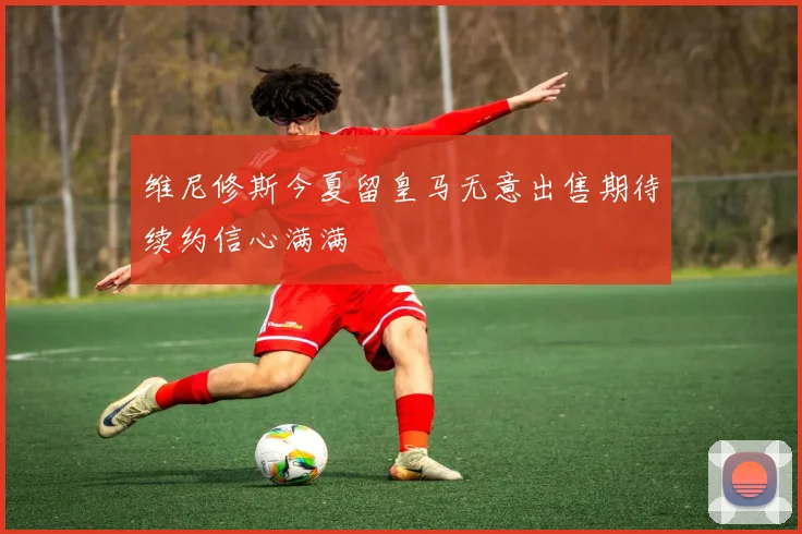 维尼修斯今夏留皇马无意出售期待续约信心满满